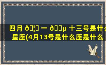 四月 🦄 一 🌵 十三号是什么星座(4月13号是什么座是什么星座)